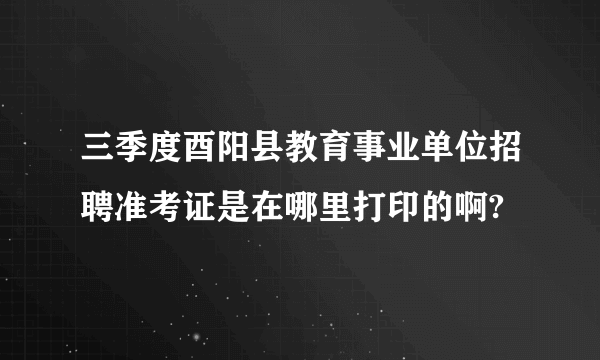 三季度酉阳县教育事业单位招聘准考证是在哪里打印的啊?