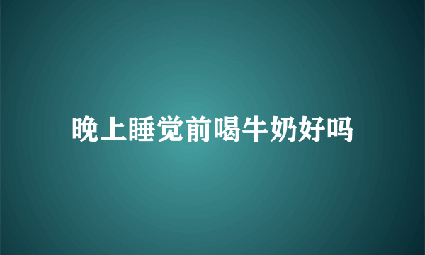 晚上睡觉前喝牛奶好吗
