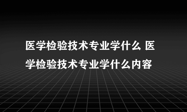 医学检验技术专业学什么 医学检验技术专业学什么内容
