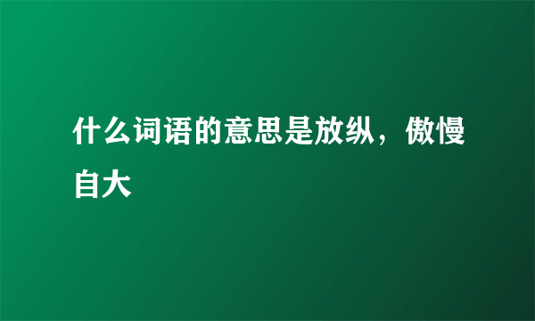 什么词语的意思是放纵，傲慢自大