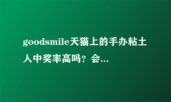 goodsmile天猫上的手办粘土人中奖率高吗？会砍单吗？