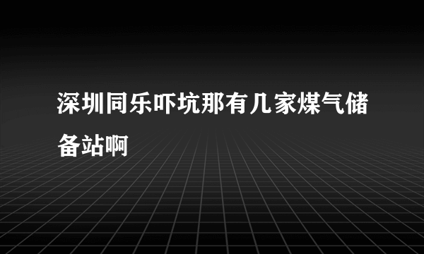 深圳同乐吓坑那有几家煤气储备站啊