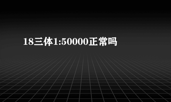 18三体1:50000正常吗