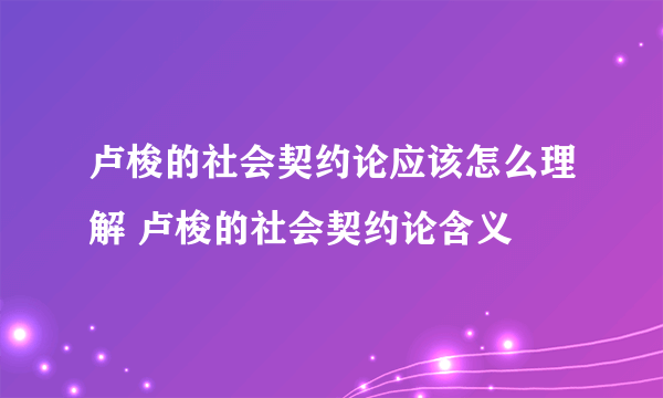 卢梭的社会契约论应该怎么理解 卢梭的社会契约论含义