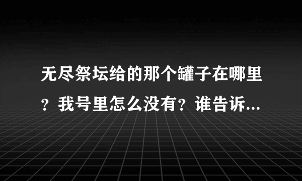 无尽祭坛给的那个罐子在哪里？我号里怎么没有？谁告诉我那个罐子在哪里？