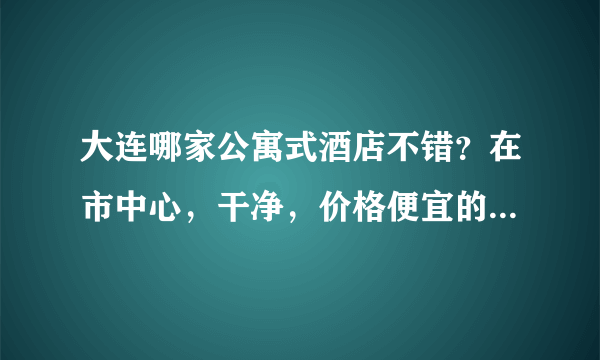 大连哪家公寓式酒店不错？在市中心，干净，价格便宜的。。。要两个人住
