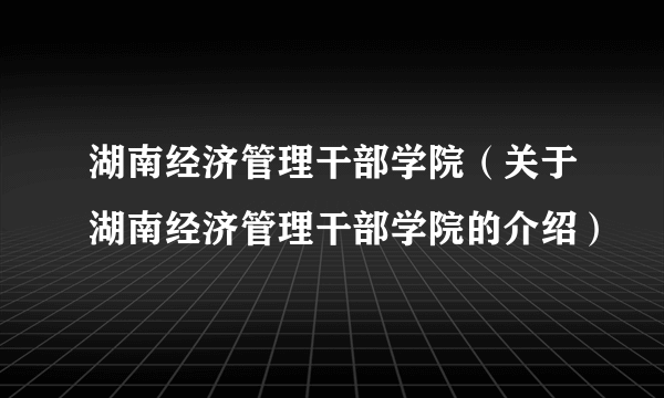 湖南经济管理干部学院（关于湖南经济管理干部学院的介绍）