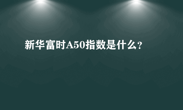 新华富时A50指数是什么？