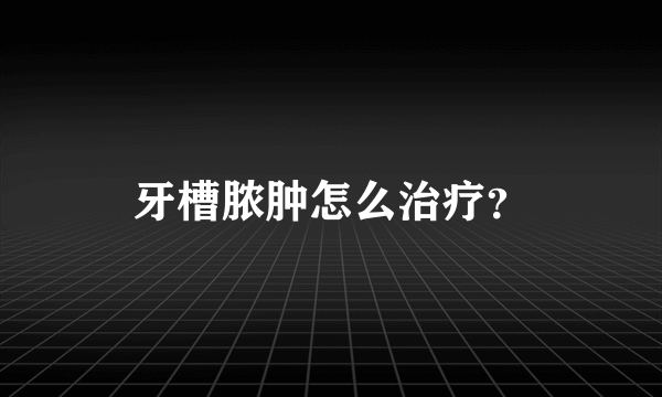牙槽脓肿怎么治疗？