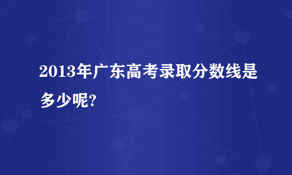 2013年广东高考录取分数线是多少呢?