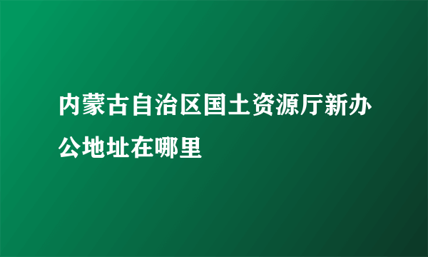 内蒙古自治区国土资源厅新办公地址在哪里
