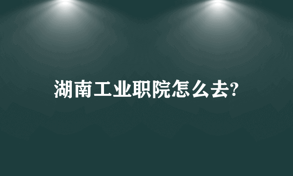 湖南工业职院怎么去?