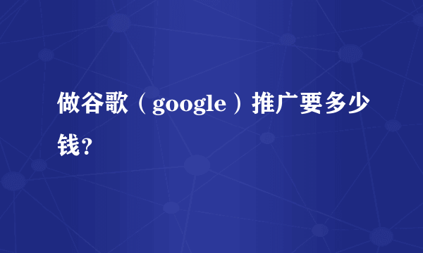 做谷歌（google）推广要多少钱？