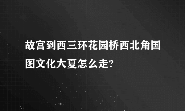 故宫到西三环花园桥西北角国图文化大夏怎么走?