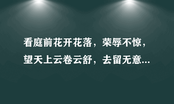 看庭前花开花落，荣辱不惊，望天上云卷云舒，去留无意。这句话是什么意思？求解释详细点谢谢