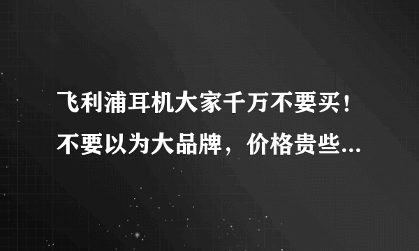 飞利浦耳机大家千万不要买！不要以为大品牌，价格贵些可信，其实都是骗人的，到维修时就说是人为不能修！