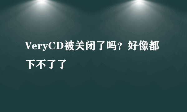 VeryCD被关闭了吗？好像都下不了了