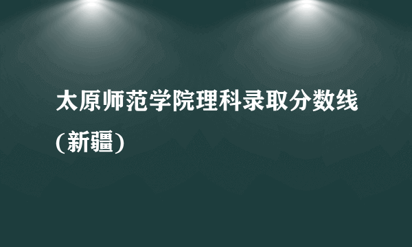 太原师范学院理科录取分数线(新疆)