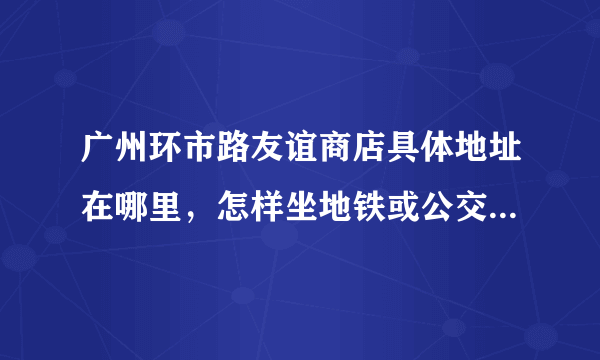 广州环市路友谊商店具体地址在哪里，怎样坐地铁或公交车去，谢谢？