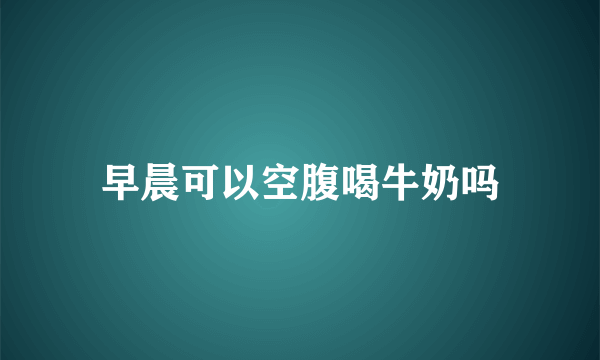 早晨可以空腹喝牛奶吗