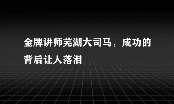 金牌讲师芜湖大司马，成功的背后让人落泪