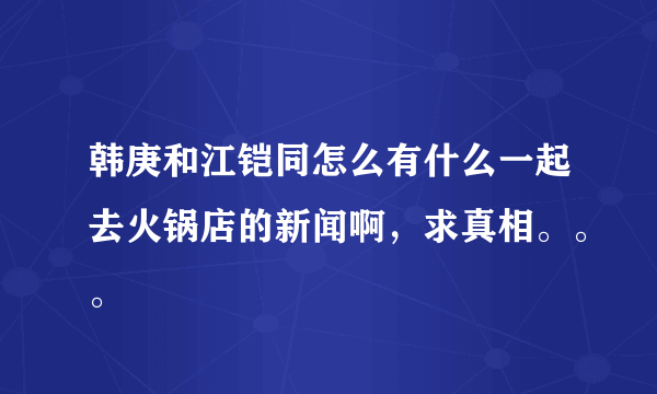 韩庚和江铠同怎么有什么一起去火锅店的新闻啊，求真相。。。