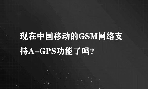现在中国移动的GSM网络支持A-GPS功能了吗？