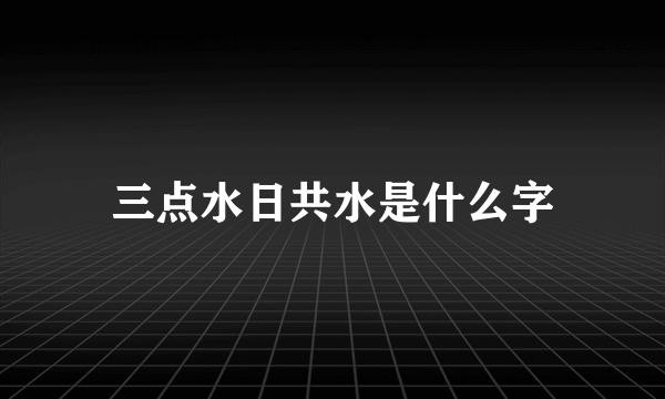 三点水日共水是什么字