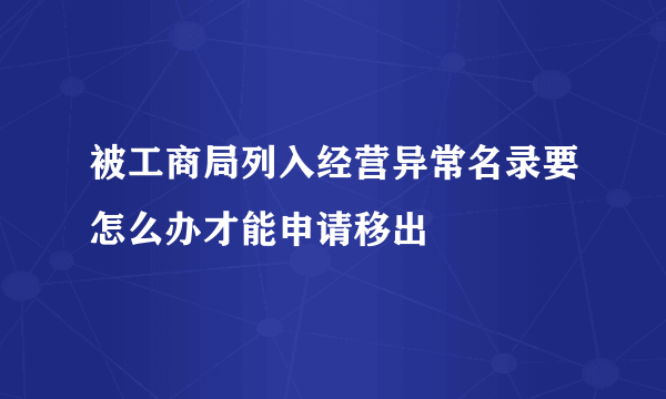 被工商局列入经营异常名录要怎么办才能申请移出