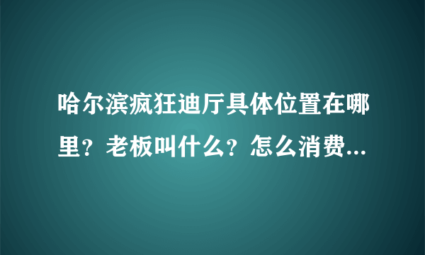 哈尔滨疯狂迪厅具体位置在哪里？老板叫什么？怎么消费？谁知到啊？十万火急！！！！！！！！！！