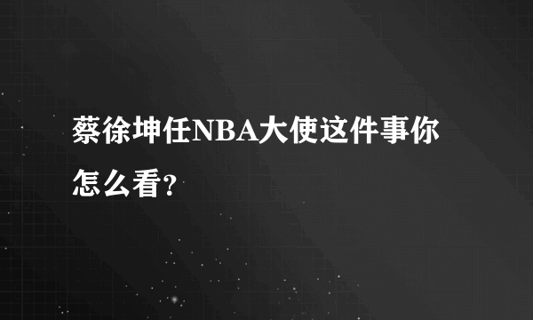蔡徐坤任NBA大使这件事你怎么看？