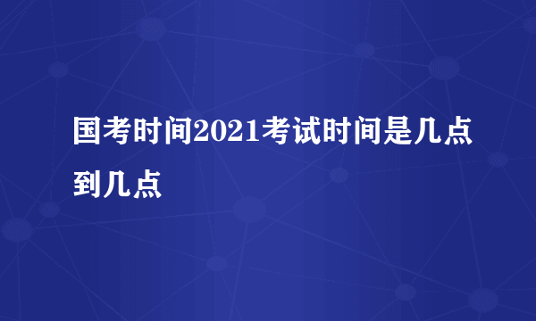 国考时间2021考试时间是几点到几点