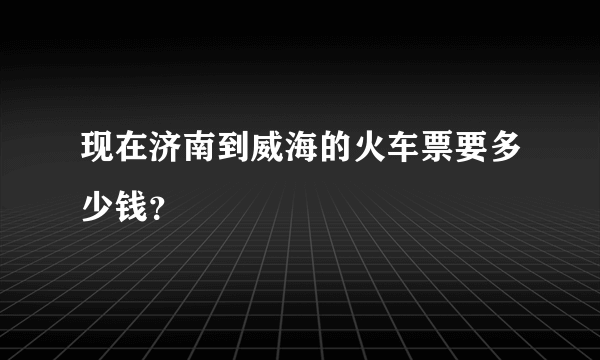 现在济南到威海的火车票要多少钱？