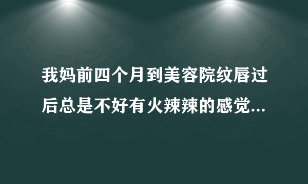 我妈前四个月到美容院纹唇过后总是不好有火辣辣的感觉...
