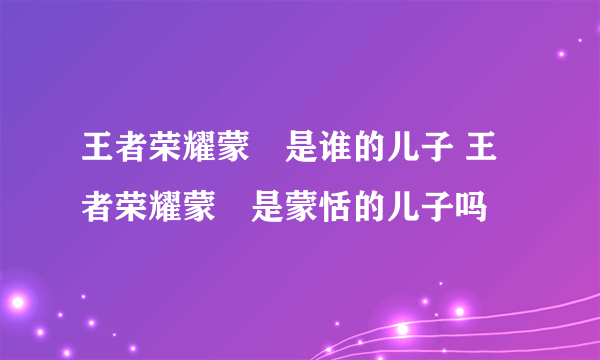 王者荣耀蒙犽是谁的儿子 王者荣耀蒙犽是蒙恬的儿子吗