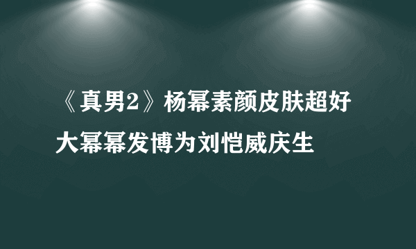 《真男2》杨幂素颜皮肤超好大幂幂发博为刘恺威庆生