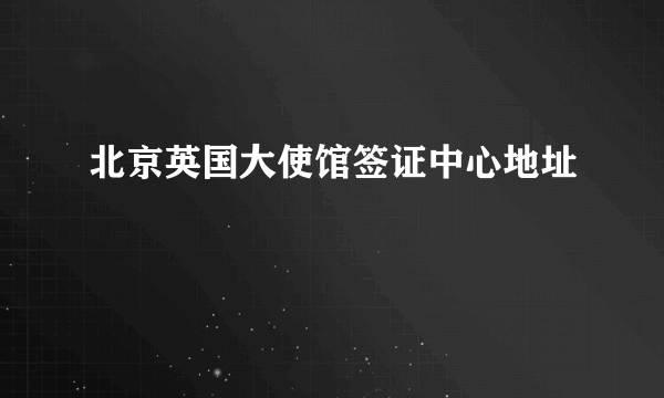 北京英国大使馆签证中心地址