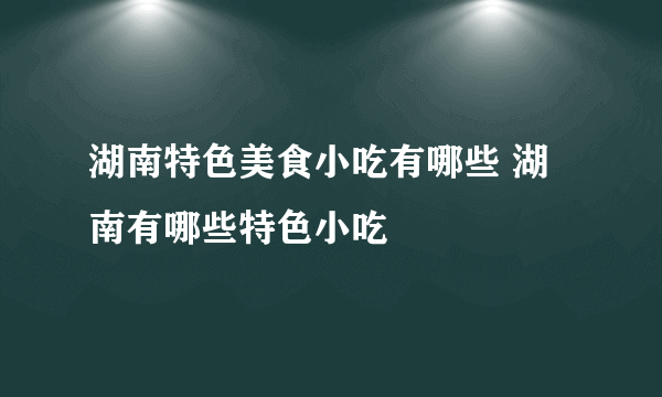 湖南特色美食小吃有哪些 湖南有哪些特色小吃