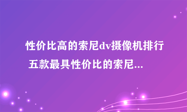 性价比高的索尼dv摄像机排行 五款最具性价比的索尼dv推荐