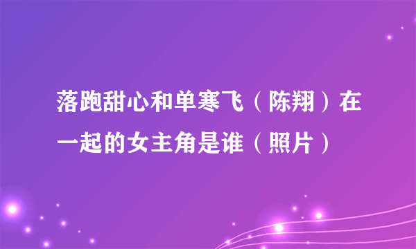 落跑甜心和单寒飞（陈翔）在一起的女主角是谁（照片）