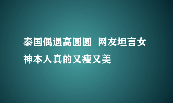 泰国偶遇高圆圆  网友坦言女神本人真的又瘦又美