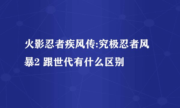 火影忍者疾风传:究极忍者风暴2 跟世代有什么区别