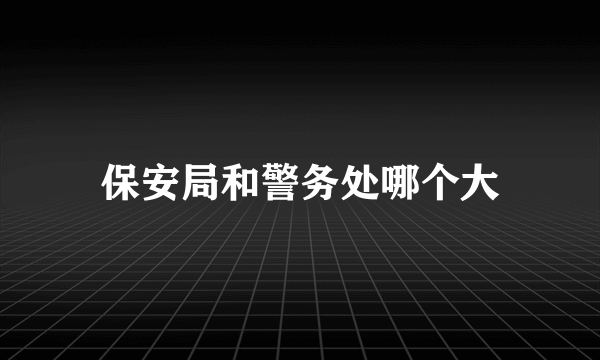 保安局和警务处哪个大