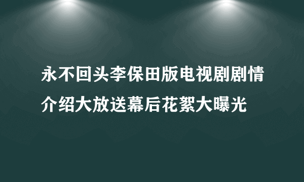 永不回头李保田版电视剧剧情介绍大放送幕后花絮大曝光