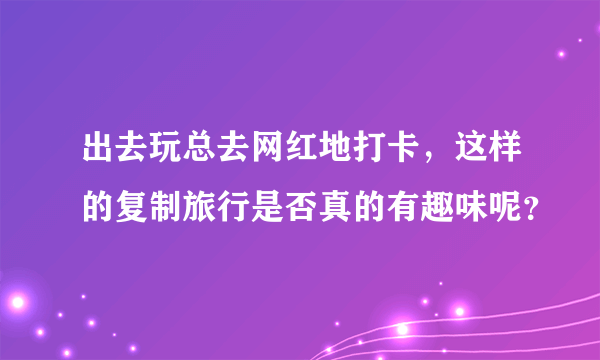 出去玩总去网红地打卡，这样的复制旅行是否真的有趣味呢？