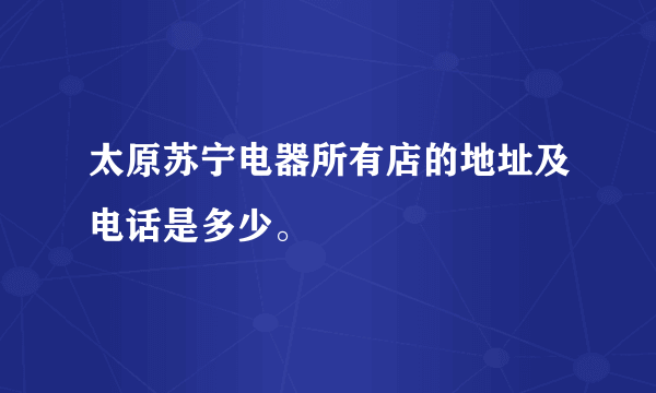 太原苏宁电器所有店的地址及电话是多少。