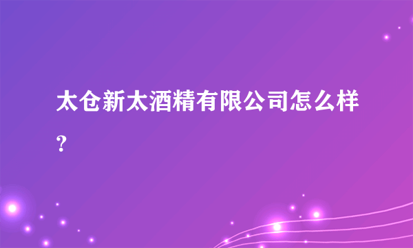 太仓新太酒精有限公司怎么样？