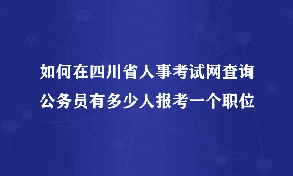 如何在四川省人事考试网查询公务员有多少人报考一个职位
