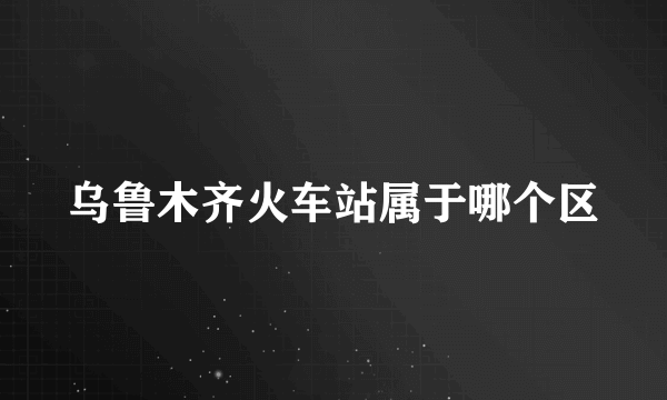 乌鲁木齐火车站属于哪个区