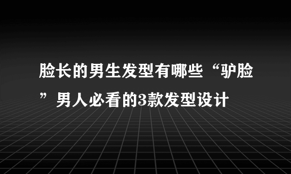 脸长的男生发型有哪些“驴脸”男人必看的3款发型设计